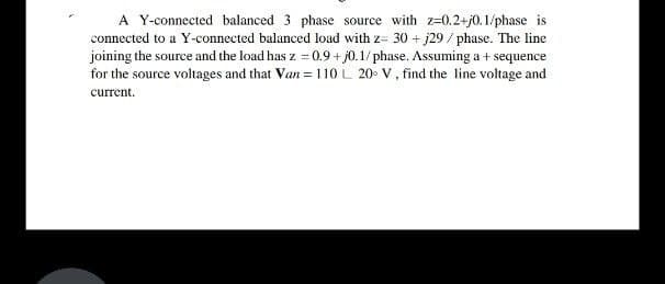 A Y-connected balanced 3 phase source with z=0.2+j0.1/phase is
connected to a Y-connected balanced load with z= 30 + j29 / phase. The line
joining the source and the load has z = 0.9 + j0.1/ phase. Assuming a + sequence
for the source voltages and that Van = 110 L 20- V, find the line voltage and
current.
