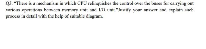 Q3. “There is a mechanism in which CPU relinquishes the control over the buses for carrying out
various operations between memory unit and I/O unit."Justify your answer and explain such
process in detail with the help of suitable diagram.
