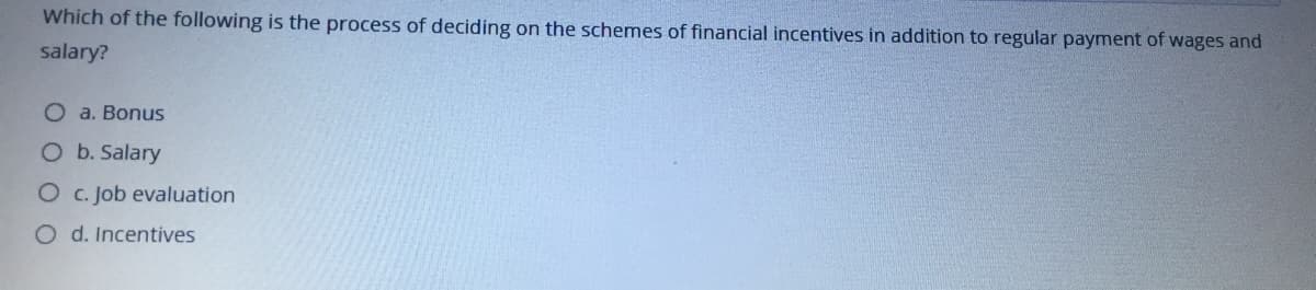 Which of the following is the process of deciding on the schemes of financial incentives in addition to regular payment of wages and
salary?
O a. Bonus
O b. Salary
O c. Job evaluation
O d. Incentives
