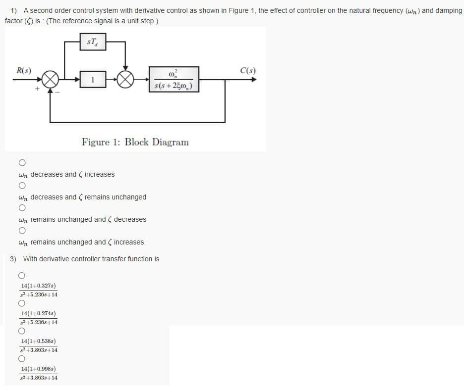 1) A second order control system with derivative control as shown in Figure 1, the effect of controller on the natural frequency (wn) and damping
factor ($) is : (The reference signal is a unit step.)
sT,
R(s)
C(s)
$(s+25m)
Figure 1: Block Diagram
wn decreases and increases
wn decreases and S remains unchanged
wn remains unchanged and ¢ decreases
Wn remains unchanged and increases
3) With derivative controller transfer function is
14(1+0.327s)
s2 +5.236s| 14
14(1+0.274s)
s2 +5.236s+14
14(1+0.538s)
s2 13.863s+ 14
14(1+0.998s)
s2 +3.863s+14
