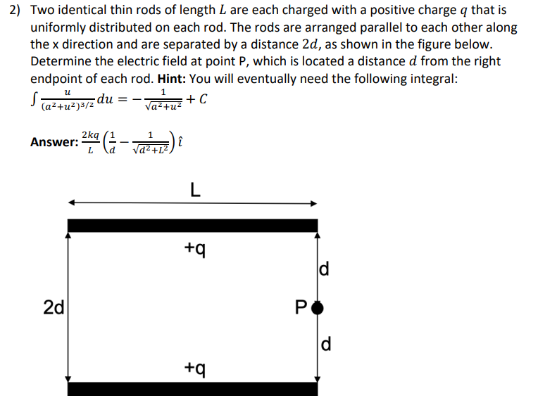 2) Two identical thin rods of length L are each charged with a positive charge q that is
uniformly distributed on each rod. The rods are arranged parallel to each other along
the x direction and are separated by a distance 2d, as shown in the figure below.
Determine the electric field at point P, which is located a distance d from the right
endpoint of each rod. Hint: You will eventually need the following integral:
1
+ C
√a²+u²
U
S (a²+U²)3/20 du
Answer:
1²K² (= = - √₁ ²2 +1²)
2kq
L
2d
i
L
+q
+q
P
d