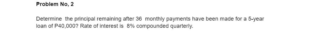 Problem No, 2
Determine the principal remaining after 36 monthly payments have been made for a 5-year
loan of P40,000? Rate of interest is 8% compounded quarterly.
