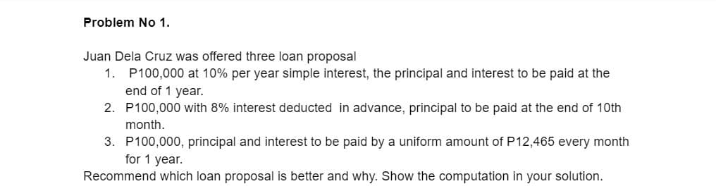 Problem No 1.
Juan Dela Cruz was offered three loan proposal
1.
P100,000 at 10% per year simple interest, the principal and interest to be paid at the
end of 1 year.
2. P100,000 with 8% interest deducted in advance, principal to be paid at the end of 10th
month.
3. P100,000, principal and interest to be paid by a uniform amount of P12,465 every month
for 1 year.
Recommend which loan proposal is better and why. Show the computation in your solution.
