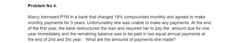 Problem No 4.
Marcy borrowed P1M in a bank that charged 18% compounded monthly and agreed to make
monthly payments for 3 years. Unfortunately she was unable to make any payments. At the end
of the first year, the bank restructured the loan and required her to pay the amount due for one
year immediately and the remaining balance was to be paid in two equal annual payments at
the end of 2nd and 3rd year. What are the amounts of payments she made?
