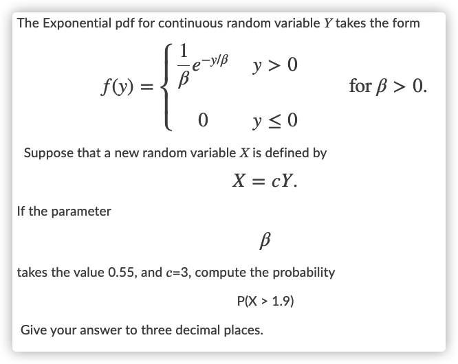 The Exponential pdf for continuous random variable Y takes the form
-y/B
y > 0
fV) =
for B > 0.
y< 0
Suppose that a new random variable X is defined by
X = cY.
If the parameter
B
takes the value 0.55, and c=3, compute the probability
P(X > 1.9)
Give your answer to three decimal places.
