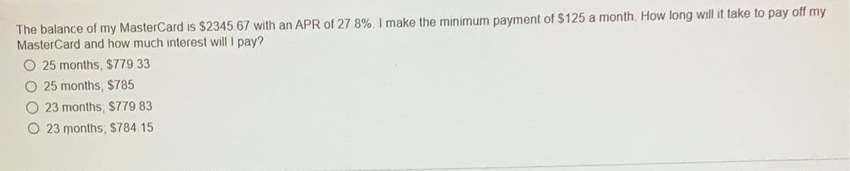 The balance of my MasterCard is $2345.67 with an APR of 27.8%. I make the minimum payment of $125 a month. How long will it take to pay off my
MasterCard and how much interest will I pay?
O 25 months, $779.33
25 months, $785
23 months; $779.83
O 23 months; $784.15