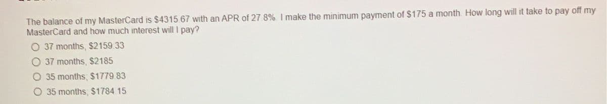 The balance of my MasterCard is $4315 67 with an APR of 27.8%. I make the minimum payment of $175 a month. How long will it take to pay off my
MasterCard and how much interest will I pay?
37 months, $2159.33
37 months, $2185
O 35 months, $1779.83
O 35 months, $1784.15