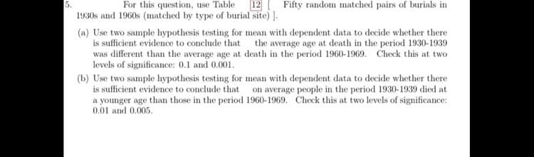 5.
1930s and 1960s (matched by type of burial site) ].
For this question, use Table
12 Fifty random matched pairs of burials in
(a) Use two sample hypothesis testing for mean with dependent data to decide whether there
is sufficient evidence to conclude that the average age at death in the period 1930-1939
was different than the average age at death in the period 1960-1969. Check this at two
levels of significance: 0.1 and 0.001.
(b) Use two sample hypothesis testing for mean with dependent data to decide whether there
is sufficient evidence to conclude that on average people in the period 1930-1939 died at
a younger age than those in the period 1960-1969. Check this at two levels of significance:
0.01 and 0.005.
