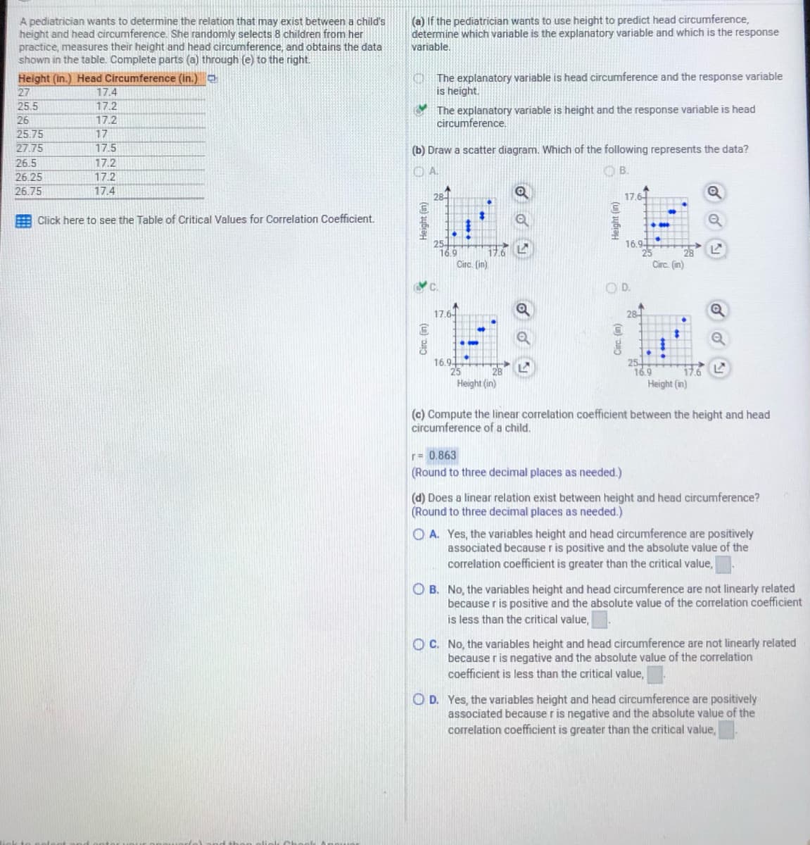 A pediatrician wants to determine the relation that may exist between a child's
height and head circumference. She randomly selects 8 children from her
practice, measures their height and head circumference, and obtains the data
shown in the table. Complete parts (a) through (e) to the right.
(a) If the pediatrician wants to use height to predict head circumference,
determine which variable is the explanatory variable and which is the response
variable,
Height (in.) Head Circumference (in.)
17.4
17.2
O The explanatory variable is head circumference and the response variable
is height.
27
25.5
26
25.75
27.75
26.5
26.25
26.75
The explanatory variable is height and the response variable is head
circumference.
17.2
17
17.5
(b) Draw a scatter diagram. Which of the following represents the data?
17.2
OA.
OB.
17.2
17.4
28
17.6
Click here to see the Table of Critical Values for Correlation Coefficient.
16.9-
16.9
17.6
Circ. (in)
Circ. (in)
OD.
17.64
28-
16.94
25
Height (in)
169
Height (in)
(c) Compute the linear correlation coefficient between the height and head
circumference of a child.
r= 0.863
(Round to three decimal places as needed.)
(d) Does a linear relation exist between height and head circumference?
(Round to three decimal places as needed.)
O A. Yes, the variables height and head circumference are positively
associated because r is positive and the absolute value of the
correlation coefficient is greater than the critical value,
O B. No, the variables height and head circumference are not linearly related
because r is positive and the absolute value of the correlation coefficient
is less than the critical value,
O C. No, the variables height and head circumference are not linearly related
because r is negative and the absolute value of the correlation
coefficient is less than the critical value,
O D. Yes, the variables height and head circumference are positively
associated because r is negative and the absolute value of the
correlation coefficient is greater than the critical value,
(u) jybia
(u) aybiaH
