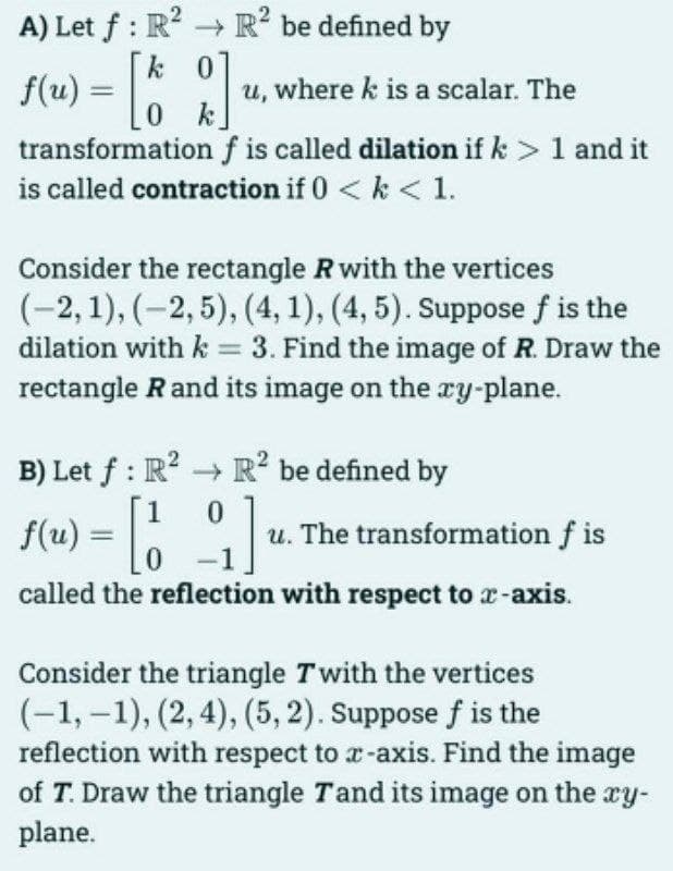 A) Let f: R² R² be defined by
0
f(u) = [ko]
0
transformation f is called dilation if k> 1 and it
is called contraction if 0 <k < 1.
u, where k is a scalar. The
Consider the rectangle R with the vertices
(-2, 1), (-2,5), (4, 1), (4, 5). Suppose f is the
dilation with k = 3. Find the image of R. Draw the
rectangle R and its image on the xy-plane.
B) Let f: R² R² be defined by
1
0
f(u) = [] u. The transformation f is
called the reflection with respect to x-axis.
Consider the triangle Twith the vertices
(-1,-1), (2, 4), (5,2). Suppose f is the
reflection with respect to x-axis. Find the image
of T. Draw the triangle Tand its image on the xy-
plane.