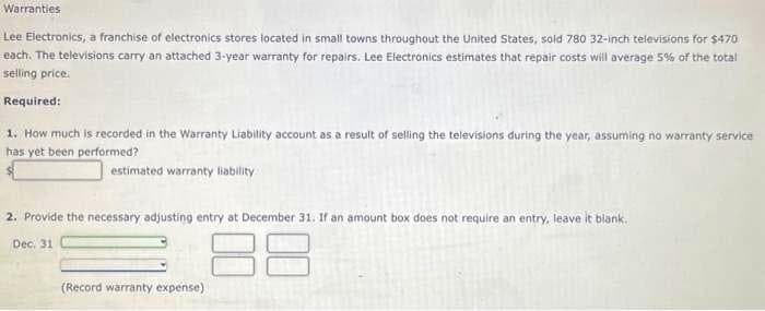 Warranties
Lee Electronics, a franchise of electronics stores located in small towns throughout the United States, sold 780 32-inch televisions for $470
each. The televisions carry an attached 3-year warranty for repairs. Lee Electronics estimates that repair costs will average 5% of the total
selling price.
Required:
1. How much is recorded in the Warranty Liability account as a result of selling the televisions during the year, assuming no warranty service
has yet been performed?
estimated warranty liability
2. Provide the necessary adjusting entry at December 31. If an amount box does not require an entry, leave it blank.
Dec. 31
88
(Record warranty expense)