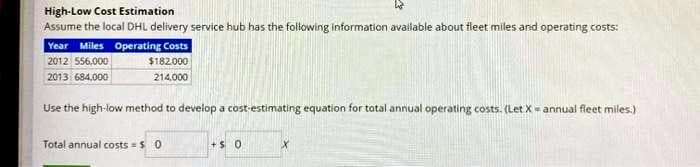 High-Low Cost Estimation
Assume the local DHL delivery service hub has the following information available about fleet miles and operating costs:
Year Miles Operating Costs
2012 556,000
$182.000
2013 684,000
214,000
Use the high-low method to develop a cost-estimating equation for total annual operating costs. (Let X= annual fleet miles.)
Total annual costs = $0
+$ 0