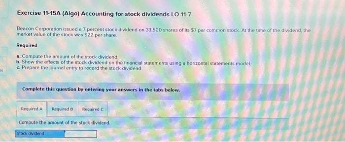 a
Exercise 11-15A (Algo) Accounting for stock dividends LO 11-7
Beacon Corporation issued a 7 percent stock dividend on 33,500 shares of its $7 par common stock. At the time of the dividend, the
market value of the stock was $22 per share.
Required
a. Compute the amount of the stock dividend.
b. Show the effects of the stock dividend on the financial statements using a horizontal statements model
c. Prepare the journal entry to record the stock dividend
Complete this question by entering your answers in the tabs below.
Required A Required B
Required C
Compute the amount of the stock dividend.
Stock dividend