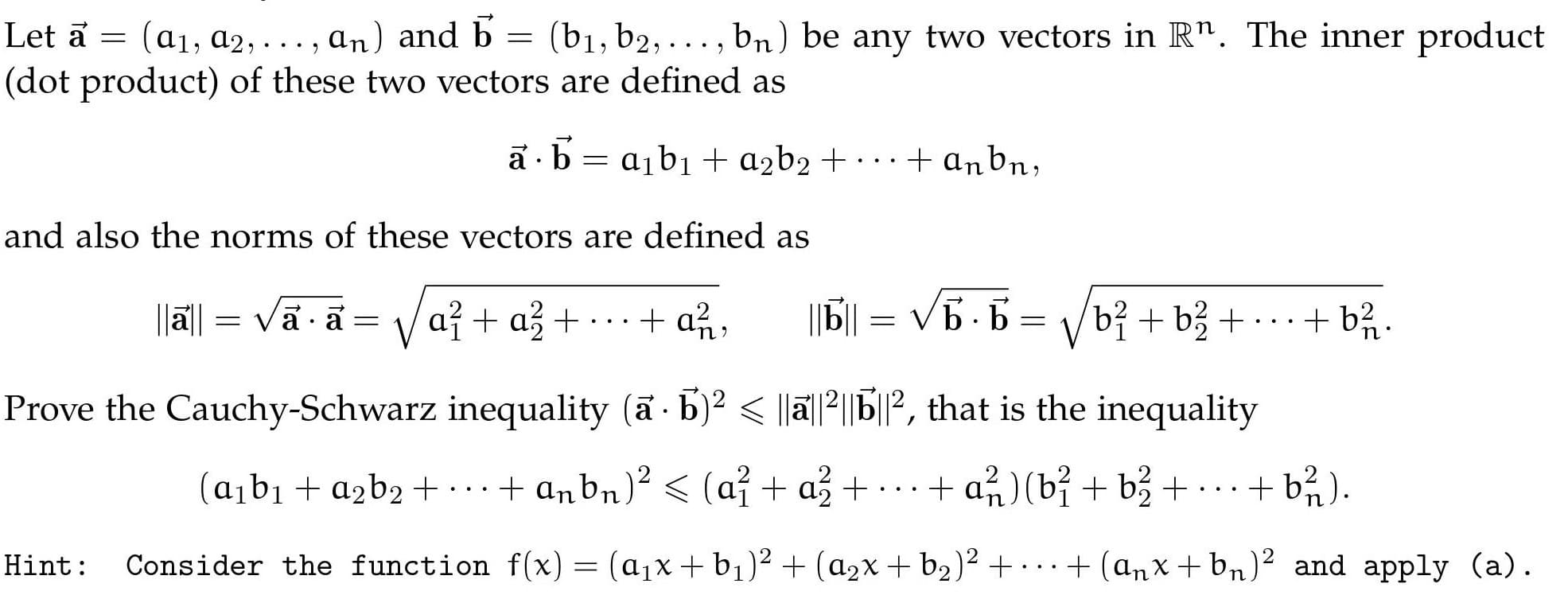 (b1, b2, ..., bn) be any two vectors in R". The inner product
Let a = (a1, a2, . .. , an) and b =
(dot product) of these two vectors are defined as
ā ·b = a1b1 + a2b2 + · · ·
+ anbn;
and also the norms of these vectors are defined as
|Jā|| = Vā a = V
až + a3 +
|||| = V5.5 = V/bỉ + b3 + • ·
+ an,
+ b%.
n
Prove the Cauchy-Schwarz inequality (a b)? < ||ā||2||P', that is the inequality
(abı + azb2 +
· ..+ anbn)² < (a? + a3 + · ..+ a (bỉ + b3 +
+ a)(bỉ + b3 +
+ b% ).
..
