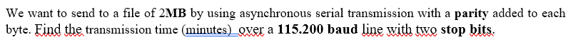 We want to send to a file of 2MB by using asynchronous serial transmission with a parity added to each
byte. Find the transmission time (minutes) over a 115.200 baud line with two stop bits.
