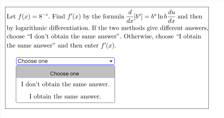 d
Let f(x) = 8. Find f'(x) by the formula
-[b"] = b" In b -
dx
du
and then
dx
by logarithmic differentiation. If the two methods give different answers,
choose "I don't obtain the same answer". Otherwise, choose "I obtain
the same answer" and then enter f'(x).
|Choose one
Choose one
I don't obtain the same answer.
I obtain the same answer.
