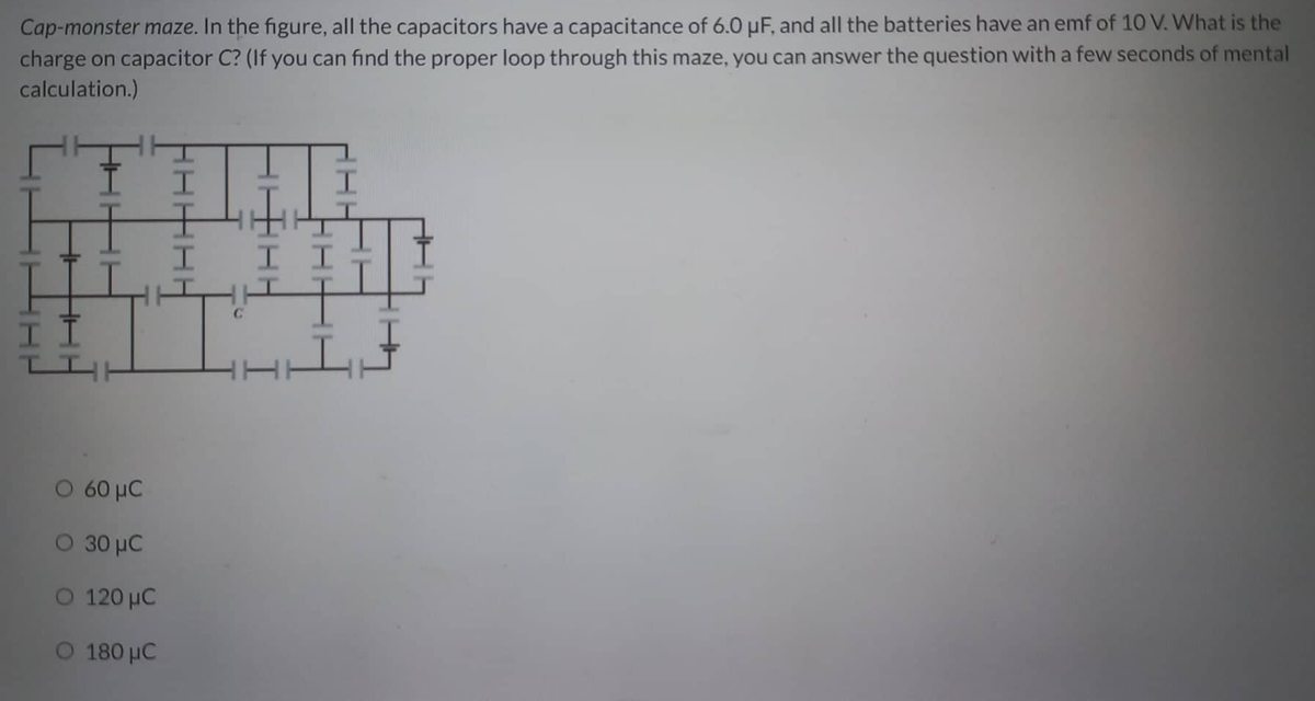 Cap-monster maze. In the figure, all the capacitors have a capacitance of 6.0 µF, and all the batteries have an emf of 10 V. What is the
charge on capacitor C? (If you can find the proper loop through this maze, you can answer the question with a few seconds of mental
calculation.)
H
H
II
TIH
60 μC
Ο 30 μC.
Ο 120 μC
180 μC
HI
C
I I
I
L