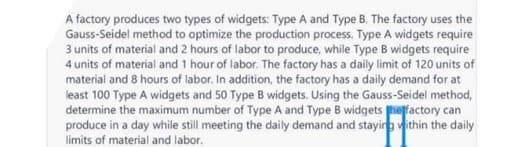 A factory produces two types of widgets: Type A and Type B. The factory uses the
Gauss-Seidel method to optimize the production process. Type A widgets require
3 units of material and 2 hours of labor to produce, while Type B widgets require
4 units of material and 1 hour of labor. The factory has a daily limit of 120 units of
material and 8 hours of labor. In addition, the factory has a daily demand for at
least 100 Type A widgets and 50 Type B widgets. Using the Gauss-Seidel method,
determine the maximum number of Type A and Type B widgets he factory can
produce in a day while still meeting the daily demand and staying within the daily
limits of material and labor.