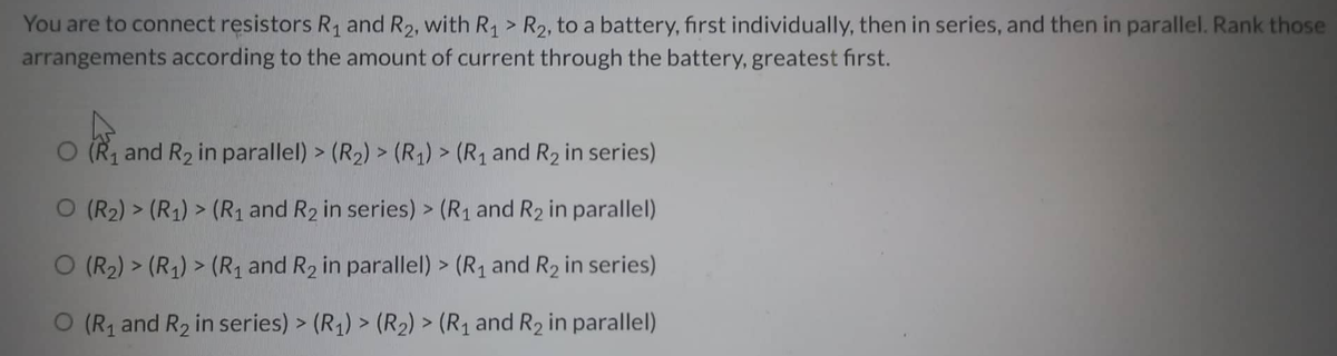 >
You are to connect resistors R₁ and R₂, with R₁ R₂, to a battery, first individually, then in series, and then in parallel. Rank those
arrangements according to the amount of current through the battery, greatest first.
O (R₁ and R₂ in parallel) > (R₂) > (R₁) > (R₁ and R₂ in series)
O (R₂) > (R₁) > (R₁ and R₂ in series) > (R₁ and R₂ in parallel)
O (R₂) > (R₁) > (R₁ and R₂ in parallel) > (R₁ and R₂ in series)
O (R₁ and R₂ in series) > (R₁) > (R₂) > (R₁ and R₂ in parallel)