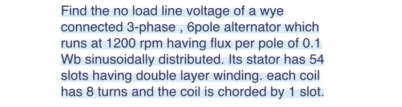 Find the no load line voltage of a wye
connected 3-phase, 6pole alternator which
runs at 1200 rpm having flux per pole of 0.1
Wb sinusoidally distributed. Its stator has 54
slots having double layer winding. each coil
has 8 turns and the coil is chorded by 1 slot.