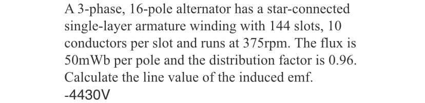 A 3-phase, 16-pole alternator has a star-connected
single-layer armature winding with 144 slots, 10
conductors per slot and runs at 375rpm. The flux is
50mWb per pole and the distribution factor is 0.96.
Calculate the line value of the induced emf.
-4430V