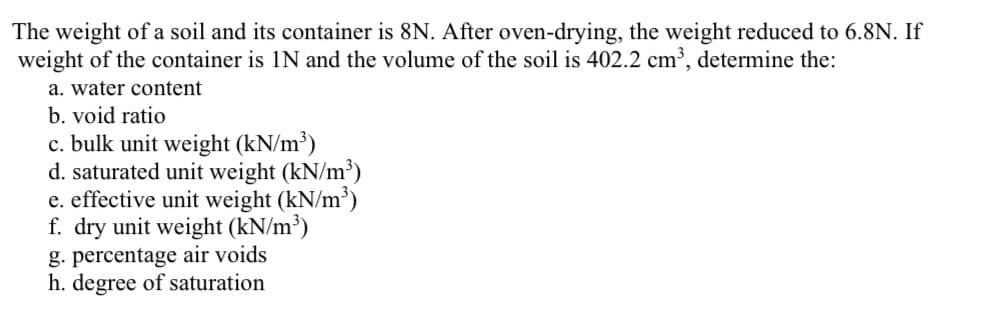 The weight of a soil and its container is 8N. After oven-drying, the weight reduced to 6.8N. If
weight of the container is IN and the volume of the soil is 402.2 cm³, determine the:
a. water content
b. void ratio
c. bulk unit weight (kN/m³)
d. saturated unit weight (kN/m³)
e. effective unit weight (kN/m³)
f. dry unit weight (kN/m³)
g. percentage air voids
h. degree of saturation