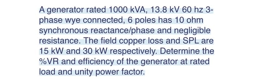 A generator rated 1000 kVA, 13.8 kV 60 hz 3-
phase wye connected, 6 poles has 10 ohm
synchronous reactance/phase and negligible
resistance. The field copper loss and SPL are
15 kW and 30 kW respectively. Determine the
%VR and efficiency of the generator at rated
load and unity power factor.