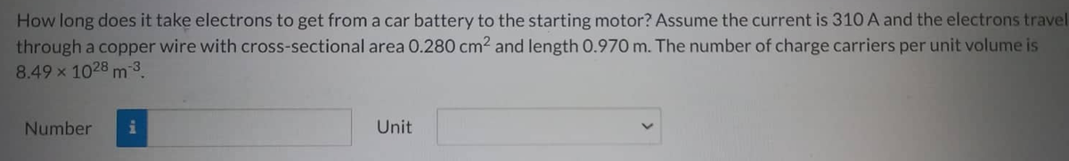 How long does it take electrons to get from a car battery to the starting motor? Assume the current is 310 A and the electrons travel
through a copper wire with cross-sectional area 0.280 cm² and length 0.970 m. The number of charge carriers per unit volume is
8.49 × 1028 m³.
Number
i
Unit