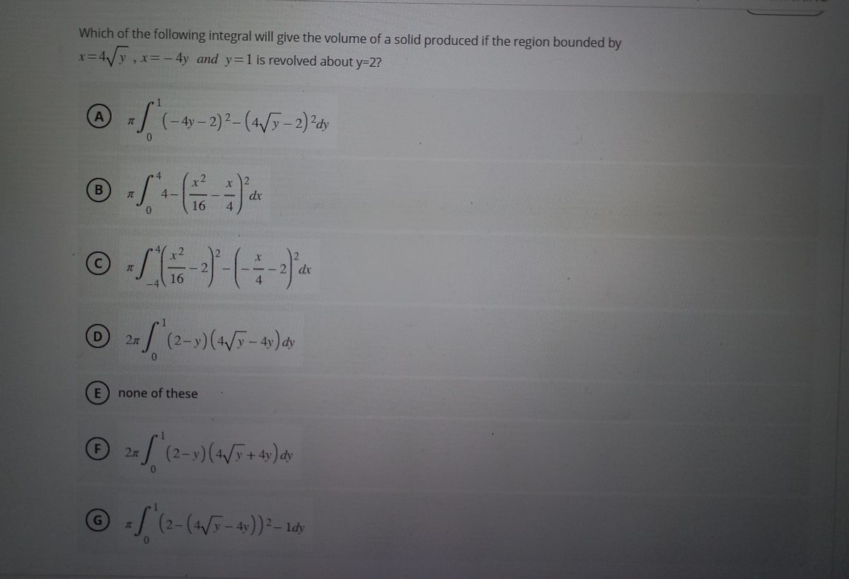 Which of the following integral will give the volume of a solid produced if the region bounded by
X=
x= 4√√y, x= - 4y and y=1 is revolved about y=2?
A
B
D
7S (-4y-2)²-(4√y-2) ² dy
70
0
SG
16
℗
F
JT
© -/-) - (- : -)* *
dx
16
4
X
E) none of these
dx
LT
x √ (2-3) (4√/5-41) dy
2n
= √ (2-y) (4√5 + 4y) dy
Ⓒ √ (2-(+√5-41)) ² - Laby
IT