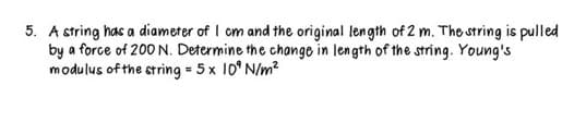 5. A string has a diameter of I cm and the original length of 2 m. The string is pulled
by a force of 200 N. Determine the change in length of the string. Young's
modulus of the string = 5 x 10 N/m²