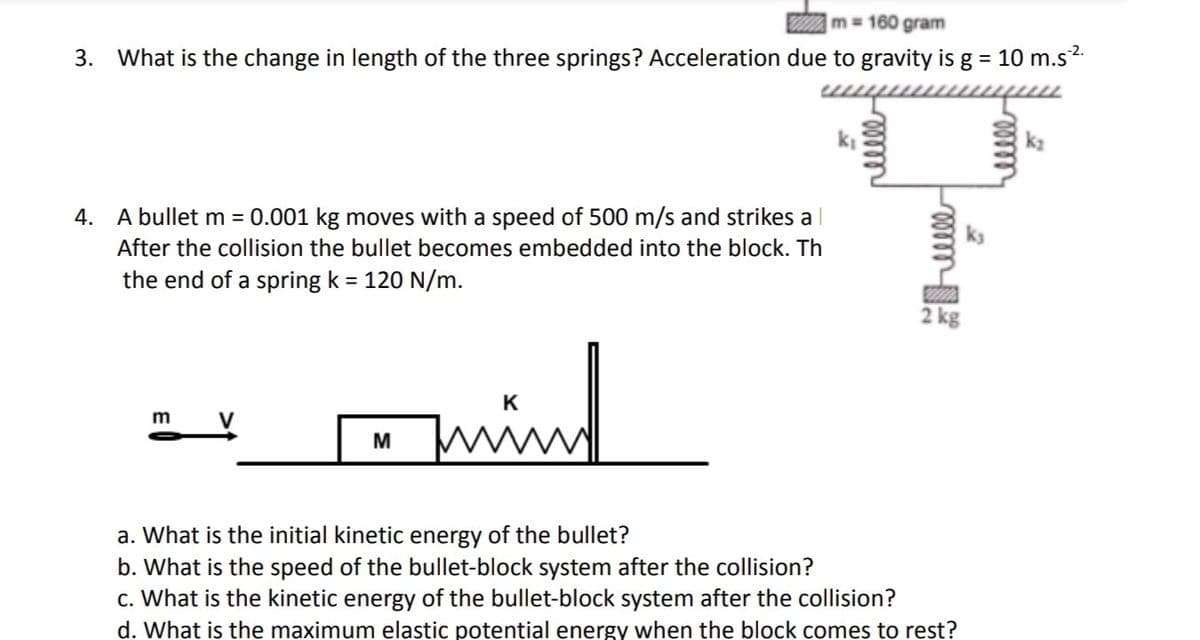 m = 160 gram
3. What is the change in length of the three springs? Acceleration due to gravity is g = 10 m.s³².
4. A bullet m = 0.001 kg moves with a speed of 500 m/s and strikes a
After the collision the bullet becomes embedded into the block. Th
the end of a spring k = 120 N/m.
m
M
K
mind
k₁
relele
mmm
2 kg
a. What is the initial kinetic energy of the bullet?
b. What is the speed of the bullet-block system after the collision?
c. What is the kinetic energy of the bullet-block system after the collision?
d. What is the maximum elastic potential energy when the block comes to rest?
helele
k₂