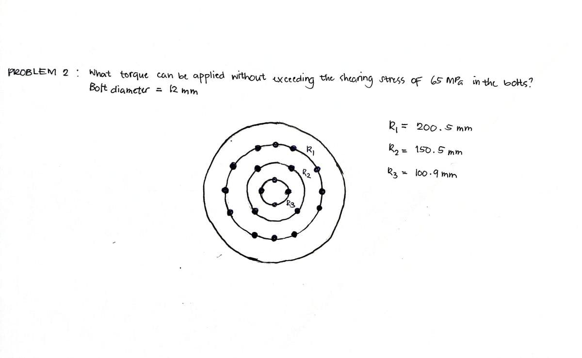 PROBLEM 2: What torque can be applied without exceeding the shearing stress of 65 MPa in the botts?
Bolt diameter = 12 mm
83
R₁
R2
R₁ = 200.5mm
R₂ = 150.5mm
23 = 100.9mm