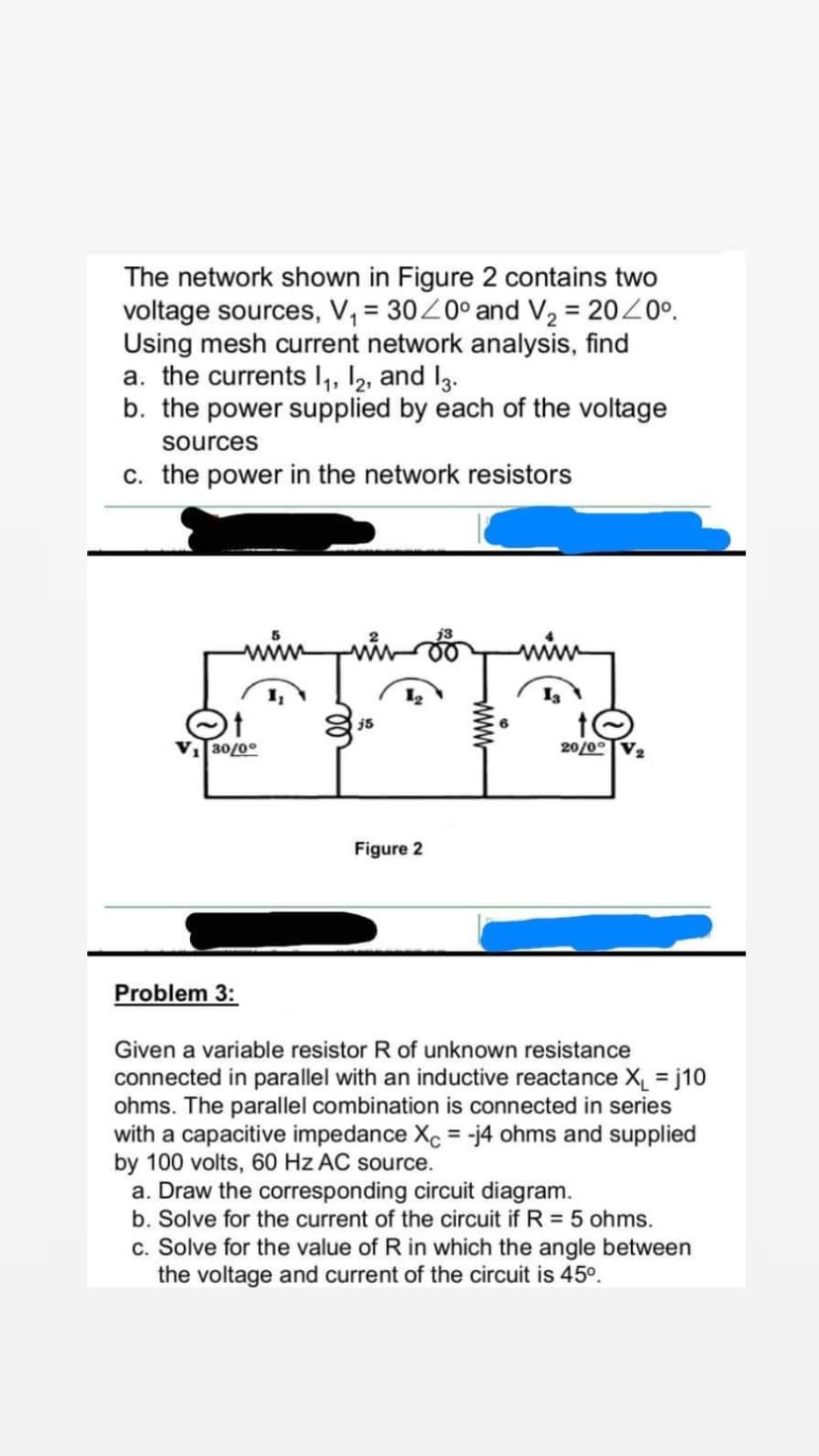 The network shown in Figure 2 contains two
voltage sources, V₁ = 30/0° and V₂ = 20/0°.
Using mesh current network analysis, find
a. the currents 1₁, 12, and 13.
b. the power supplied by each of the voltage
sources
c. the power in the network resistors
www
V₁30/0°
Problem 3:
j5
Figure 2
6
20/0°
Given a variable resistor R of unknown resistance
connected in parallel with an inductive reactance X₁ = j10
ohms. The parallel combination is connected in series
with a capacitive impedance Xc = -j4 ohms and supplied
by 100 volts, 60 Hz AC source.
a. Draw the corresponding circuit diagram.
b. Solve for the current of the circuit if R = 5 ohms.
c. Solve for the value of R in which the angle between
the voltage and current of the circuit is 45⁰.