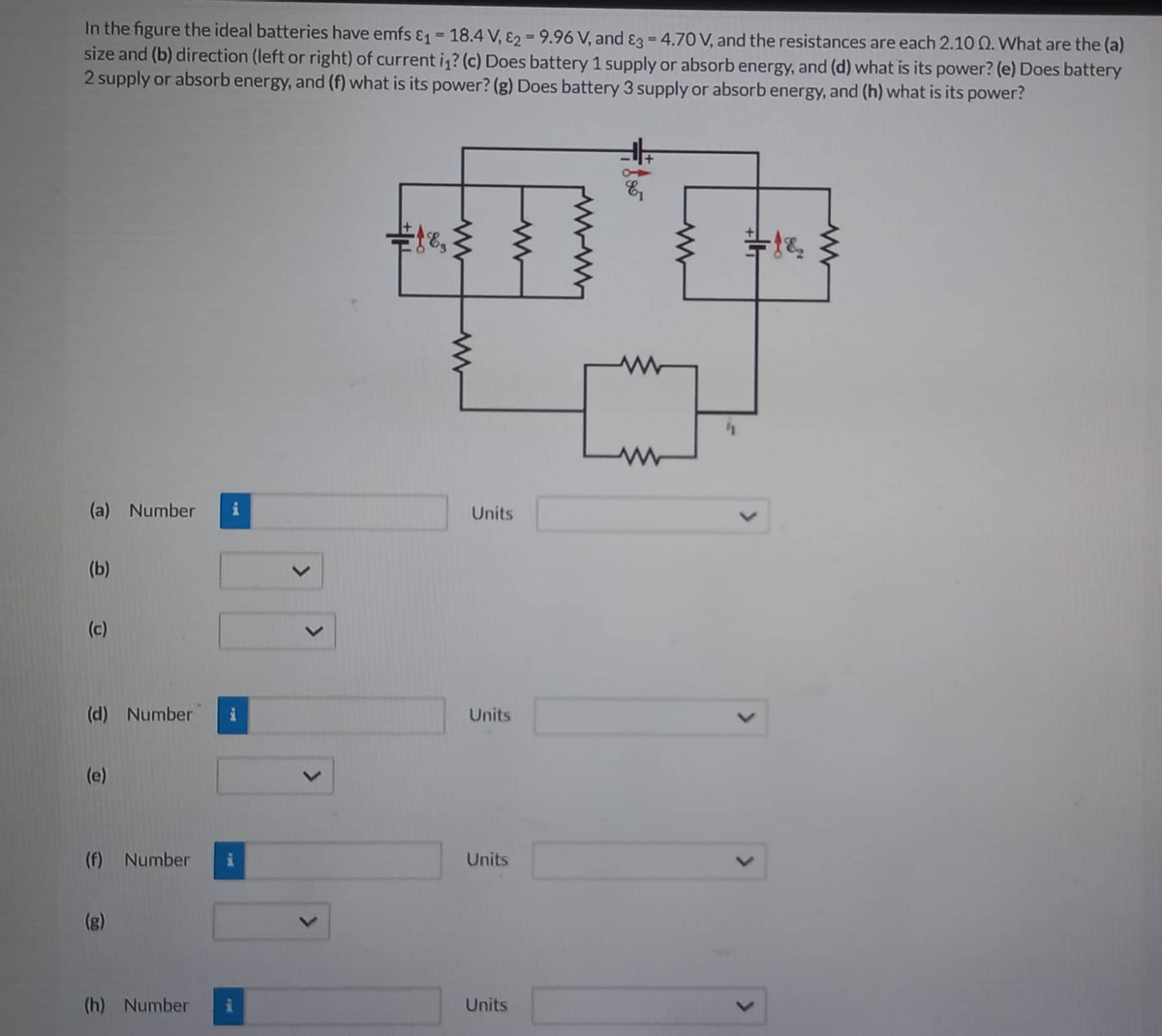 In the figure the ideal batteries have emfs &₁ = 18.4 V, E2 = 9.96 V, and 3 = 4.70 V, and the resistances are each 2.10 Q. What are the (a)
size and (b) direction (left or right) of current i₁? (c) Does battery 1 supply or absorb energy, and (d) what is its power? (e) Does battery
2 supply or absorb energy, and (f) what is its power? (g) Does battery 3 supply or absorb energy, and (h) what is its power?
(a) Number i
(b)
(c)
(d) Number
(e)
(f) Number
(g)
(h) Number
18,
www
Units
Units
Units
Units
=1&₂
<