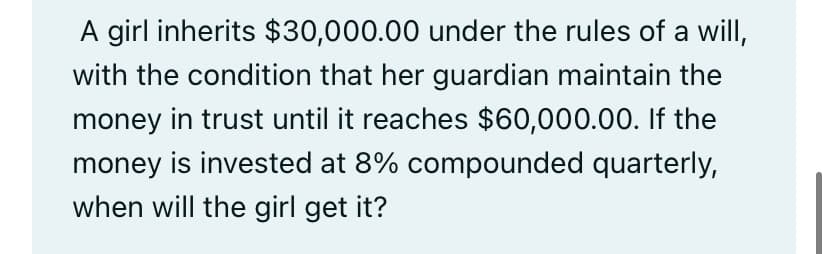 A girl inherits $30,000.00 under the rules of a will,
with the condition that her guardian maintain the
money in trust until it reaches $60,000.00. If the
money is invested at 8% compounded quarterly,
when will the girl get it?