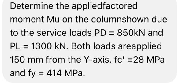 Determine the appliedfactored
moment Mu on the columnshown due
to the service loads PD = 850kN and
PL = 1300 kN. Both loads areapplied
150 mm from the Y-axis. fc' =28 MPa
and fy = 414 MPa.