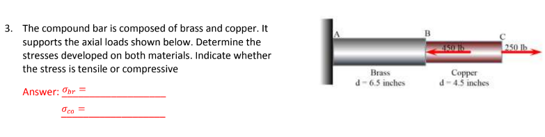 3. The compound bar is composed of brass and copper. It
supports the axial loads shown below. Determine the
stresses developed on both materials. Indicate whether
the stress is tensile or compressive
Answer: Obr=
oco =
Brass
d-6.5 inches
450 16
Copper
d-4.5 inches
250 lb