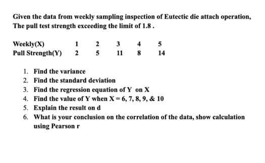 Given the data from weekly sampling inspection of Eutectic die attach operation,
The pull test strength exceeding the limit of 1.8.
Weekly (X)
1
Pull Strength(Y) 2
2
5
3 4
11
8
5
14
1. Find the variance
2. Find the standard deviation
3. Find the regression equation of Y on X
4. Find the value of Y when X = 6, 7, 8, 9, & 10
5.
Explain the result on d
6. What is your conclusion on the correlation of the data, show calculation
using Pearson r