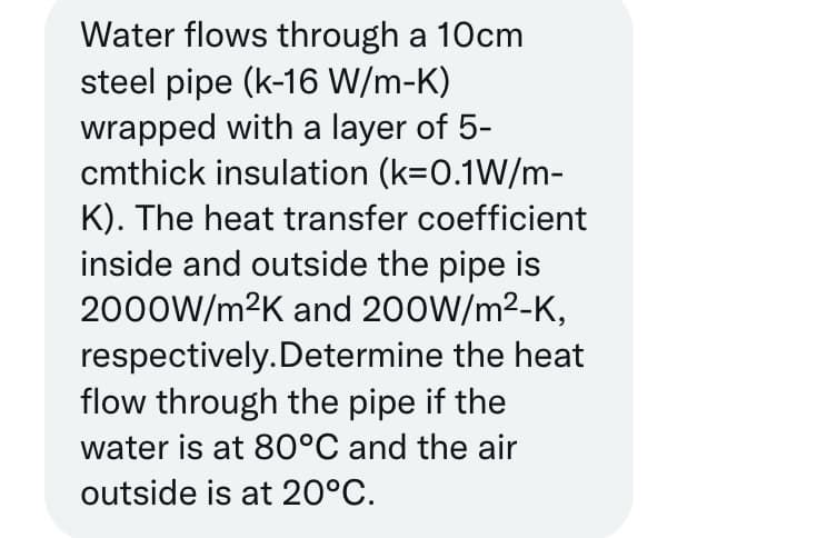 Water flows through a 10cm
steel pipe (k-16 W/m-K)
wrapped with a layer of 5-
cmthick insulation (k=0.1W/m-
K). The heat transfer coefficient
inside and outside the pipe is
2000W/m²K and 200W/m²-K,
respectively. Determine the heat
flow through the pipe if the
water is at 80°C and the air
outside is at 20°C.