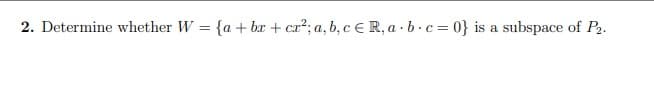 2. Determine whether W = {a + bx + cr²; a, b, c € R, a · b.c= 0} is a subspace of P2.
