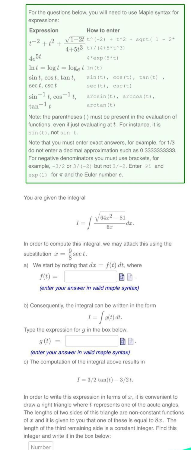 For the questions below, you will need to use Maple syntax for
expressions:
Expression
How to enter
t-2 + t2
V1-2t t^(-2) + t^2 + sqrt ( 1 - 2*
4+5t3 t)/(4+5*t^3)
4e5t
4*exp (5*t)
Int = log t = loge t in (t)
sin (t), cos (t), tan (t) ,
sin t, cos t, tan t,
sec t, csc t
sec (t), csc (t)
sin
t, cos-lt,
arcsin (t), arccos (t),
tan
arctan (t)
Note: the parentheses () must be present in the evaluation of
functions, even if just evaluating at t. For instance, it is
sin (t), not sin t.
Note that you must enter exact answers, for example, for 1/3
do not enter a decimal approximation such as 0.3333333333.
For negative denominators you must use brackets, for
example, -3/2 or 3/ (-2) but not 3/-2. Enter Pi and
exp (1) for T and the Euler number e.
You are given the integral
64x2
81
-dx.
I =
6x
In order to compute this integral, we may attack this using the
substitution x =
sec t.
a) We start by noting that da = f(t) dt, where
f(t) =
(enter your answer in valid maple syntax)
b) Consequently, the integral can be written in the form
I =
Type the expression for g in the box below.
9 (t)
(enter your answer in valid maple syntax)
c) The computation of the integral above results in
I = 3/2 tan(t) - 3/2t.
In order to write this expression in terms of x, it is convenient to
draw a right triangle where t represents one of the acute angles.
The lengths of two sides of this triangle are non-constant functions
of x and it is given to you that one of these is equal to 8x. The
length of the third remaining side is a constant integer. Find this
integer and write it in the box below:
Number
