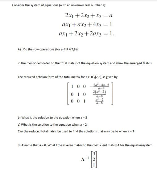 Consider the system of equations (with an unknown real number a):
2.x1 + 2.x2+ x3 =a
ax¡+ax2+4x3 = 1
ax¡+2x2+2axz = 1.
A) Do the row operations (for a ER \{2,8)
in the mentioned order on the total matrix of the equation system and show the emerged Matrix
The reduced echelon form of the total matrix for a ER \{2,8}) is given by
2a²+4a–5
a-8
2(a²-2)
100
0 1 0
0 0 1
b) What is the solution to the equation when a = 8
c) What is the solution to the equation when a = 2
Can the reduced totalmatrix be used to find the solutions that may be be when a = 2
d) Assume that a = 0. What I the inverse matrix to the coefficient matrix A for the equationsystem.
