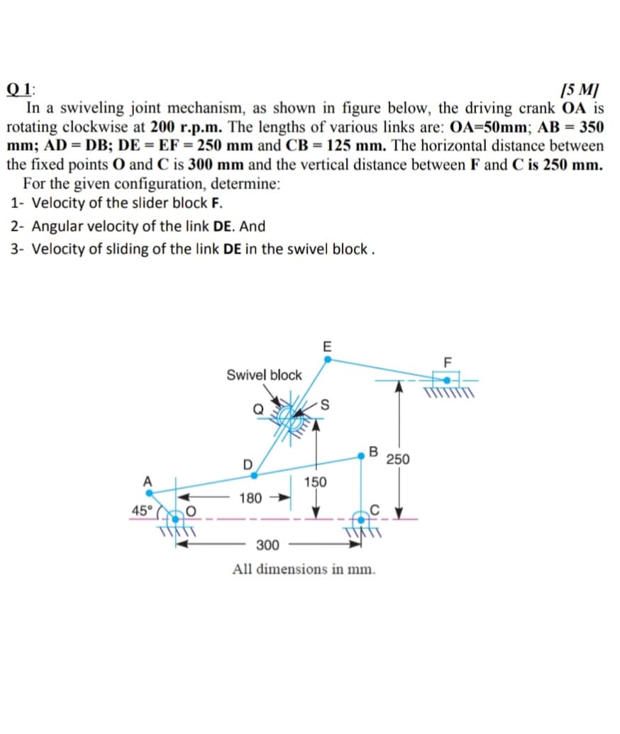 Q 1:
In a swiveling joint mechanism, as shown in figure below, the driving crank OA is
rotating clockwise at 200 r.p.m. The lengths of various links are: OA=50mm; AB = 350
mm; AD = DB; DE = EF = 250 mm and CB = 125 mm. The horizontal distance between
the fixed points O and C is 300 mm and the vertical distance between F and C is 250 mm.
For the given configuration, determine:
1- Velocity of the slider block F.
[5 M]
2- Angular velocity of the link DE. And
3- Velocity of sliding of the link DE in the swivel block .
E
Swivel block
Q
B
250
A
150
180
45°
300
All dimensions in mm.
