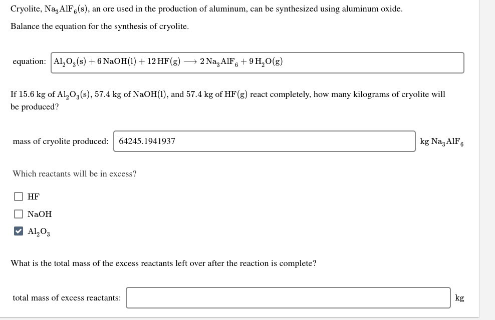 Cryolite, Na AlF,(s), an ore used in the production of aluminum, can be synthesized using aluminum oxide.
Balance the equation for the synthesis of cryolite.
2 Na, AIF, + 9 H,O(g)
equation: Al, O,(s) + 6 NaOH(1) + 12 HF(g)
If 15.6 kg of Al,03(s), 57.4 kg of NaOH(1), and 57.4 kg of HF(g) react completely, how many kilograms of cryolite will
be produced?
kg Na,AIF6
mass of cryolite produced:
64245.1941937
Which reactants will be in excess?
O HF
O NaOH
V Al,O3
What is the total mass of the excess reactants left over after the reaction is complete?
kg
total mass of excess reactants:
