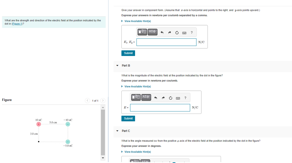 What are the strength and direction of the electric field at the position indicated by the
dot in (Figure 1)?
Figure
10 nC
+
3.0 cm
50
5.0 cm
-10 nC
-5.0 nC
< 1 of 1
>
Give your answer in component form. (Assume that z-axis is horizontal and points to the right, and y-axis points upward.)
Express your answers in newtons per coulomb separated by a comma.
► View Available Hint(s)
Ez. Ey =
Submit
Part B
E =
Submit
V— ΑΣΦ
Part C
What is the magnitude of the electric field at the position indicated by the dot in the figure?
Express your answer in newtons per coulomb.
► View Available Hint(s)
15] ΑΣΦ
6
Arch
www.
www
?
?
N/C
N/C
What is the angle measured cw from the positive z-axis of the electric field at the position indicated by the dot in the figure?
Express your answer in degrees.
► View Available Hint(s)