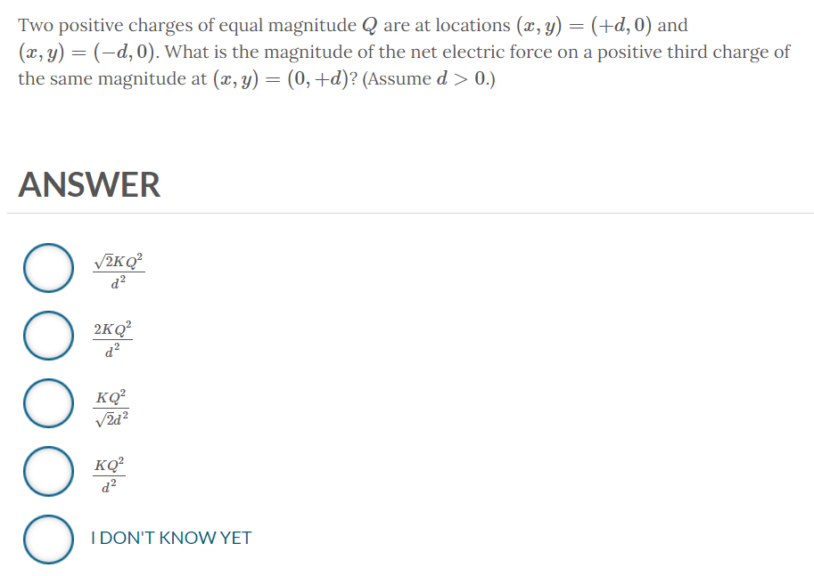 Two positive charges of equal magnitude Q are at locations (x, y) = (+d, 0) and
(x, y) = (-d, 0). What is the magnitude of the net electric force on a positive third charge of
the same magnitude at (x, y) = (0, +d)? (Assume d > 0.)
ANSWER
O
оо
O
O
√2KQ²
d²
2KQ²
d²
KQ²
√2d²
KQ²
d²
I DON'T KNOW YET