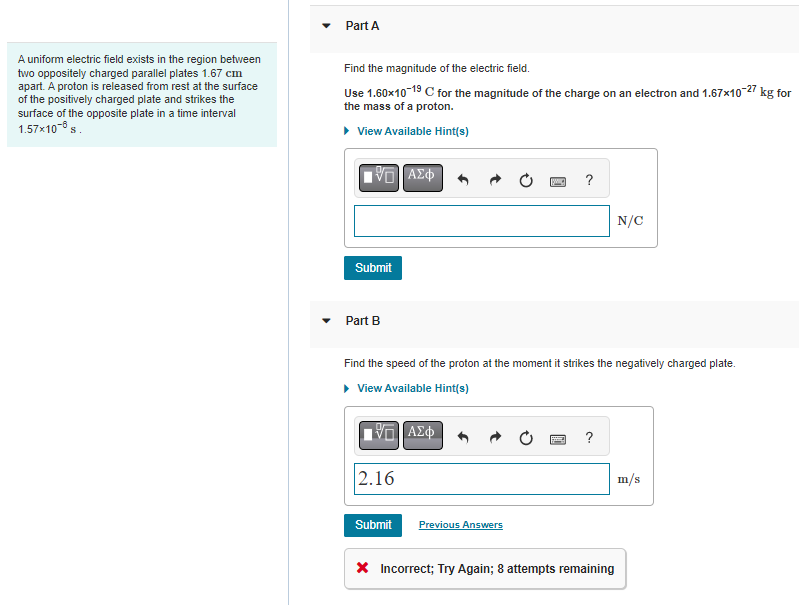 A uniform electric field exists in the region between
two oppositely charged parallel plates 1.67 cm
apart. A proton is released from rest at the surface
of the positively charged plate and strikes the
surface of the opposite plate in a time interval
1.57x108 s.
Part A
Find the magnitude of the electric field.
Use 1.60x10-19 C for the magnitude of the charge on an electron and 1.67x10-27 kg for
the mass of a proton.
▸ View Available Hint(s)
15] ΑΣΦ
Submit
Part B
15. ΑΣΦ
2.16
Find the speed of the proton at the moment it strikes the negatively charged plate.
▸ View Available Hint(s)
Submit
[C]
Previous Answers
?
N/C
* Incorrect; Try Again; 8 attempts remaining
m/s