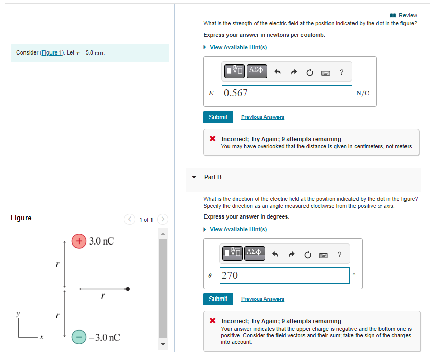 Consider (Figure 1). Letr = 5.8 cm.
Figure
r
+ 3.0 nC
-3.0 nC
1 of 1
Review
What is the strength of the electric field at the position indicated by the dot in the figure?
Express your answer in newtons per coulomb.
▸ View Available Hint(s)
E = 0.567
Submit
IVE ΑΣΦ
Part B
Previous Answers
* Incorrect; Try Again; 9 attempts remaining
You may have overlooked that the distance is given in centimeters, not meters.
Submit
0 = 270
What is the direction of the electric field at the position indicated by the dot in the figure?
Specify the direction as an angle measured clockwise from the positive z axis.
Express your answer in degrees.
▸ View Available Hint(s)
ΠΙΑΣΦ
www. ?
Previous Answers
N/C
?
0
* Incorrect; Try Again; 9 attempts remaining
Your answer indicates that the upper charge is negative and the bottom one is
positive. Consider the field vectors and their sum; take the sign of the charges
into account.