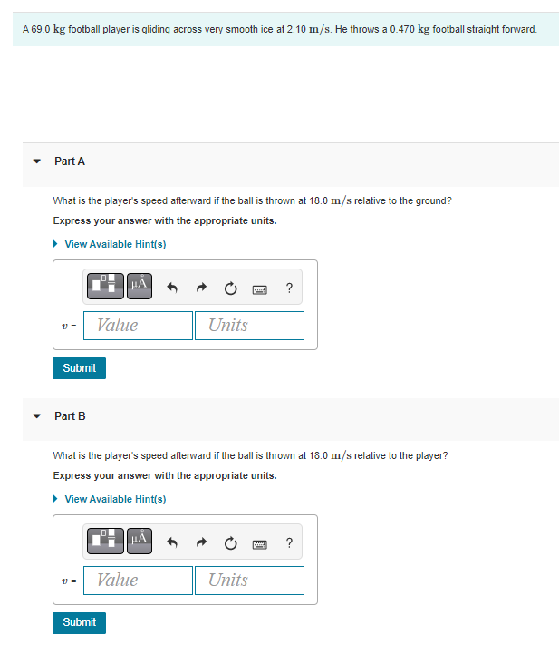 A 69.0 kg football player is gliding across very smooth ice at 2.10 m/s. He throws a 0.470 kg football straight forward.
Part A
What is the player's speed afterward if the ball is thrown at 18.0 m/s relative to the ground?
Express your answer with the appropriate units.
▸ View Available Hint(s)
V =
Submit
Part B
Value
V =
μA
What is the player's speed afterward if the ball is thrown at 18.0 m/s relative to the player?
Express your answer with the appropriate units.
▸ View Available Hint(s)
Value
Submit
Units
Units
?
2
?