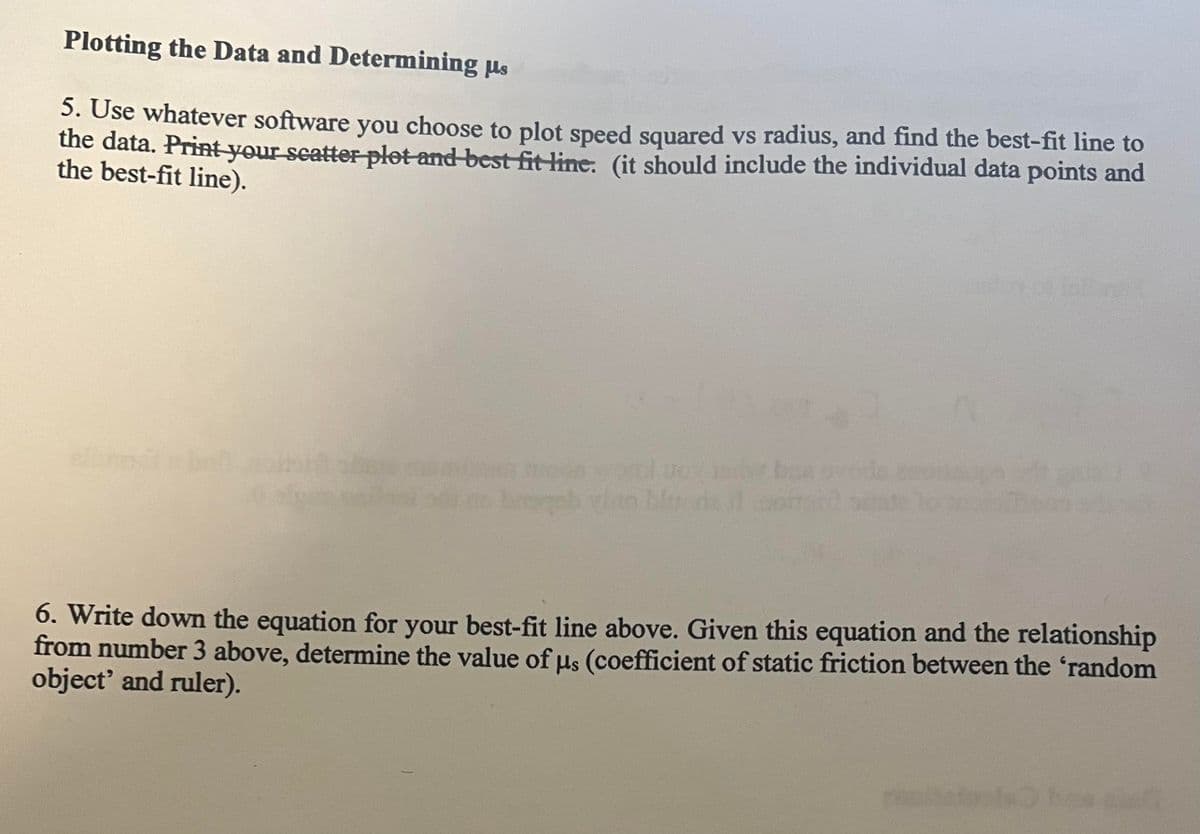 Plotting the Data and Determining us
5. Use whatever software you choose to plot speed squared vs radius, and find the best-fit line to
the data. Print your scatter plot and best fit line. (it should include the individual data points and
the best-fit line).
ods wol Uol
bosgeb vite blods il
6. Write down the equation for your best-fit line above. Given this equation and the relationship
from number 3 above, determine the value of μs (coefficient of static friction between the 'random
object' and ruler).
s